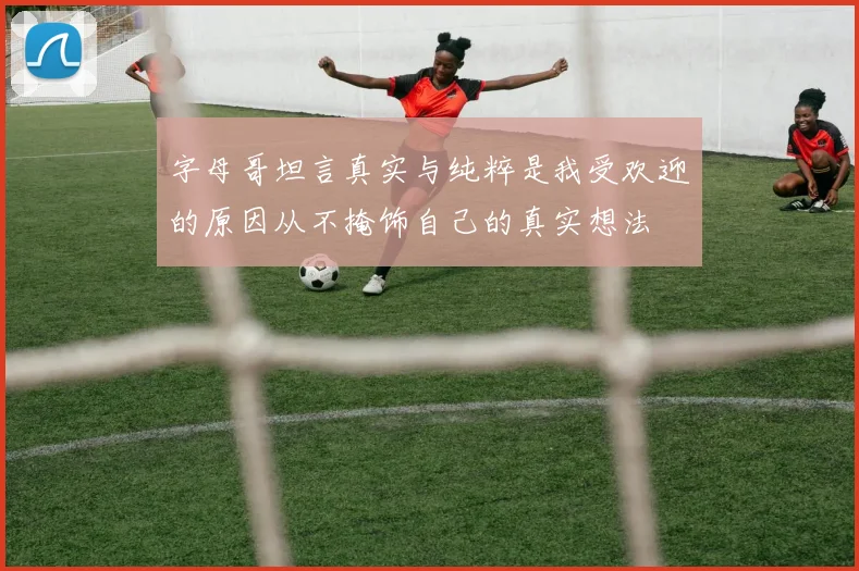 字母哥坦言真实与纯粹是我受欢迎的原因从不掩饰自己的真实想法