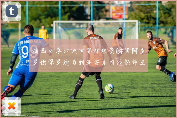梅西分享六次世界杯珍贵瞬间阿圭罗德保罗迪马利亚安东内拉热评互动