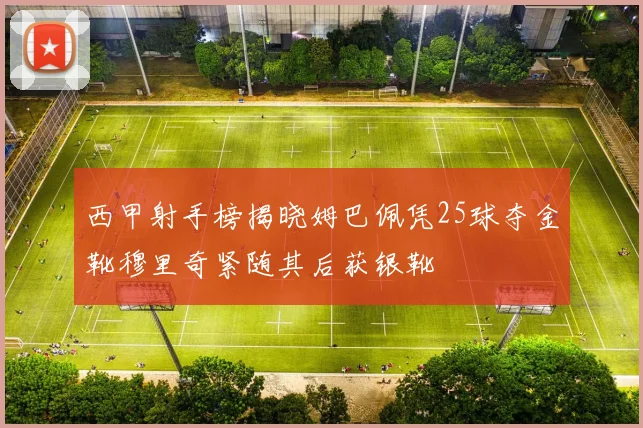 西甲射手榜揭晓姆巴佩凭25球夺金靴穆里奇紧随其后获银靴