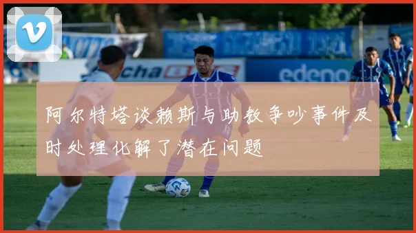 阿尔特塔谈赖斯与助教争吵事件及时处理化解了潜在问题