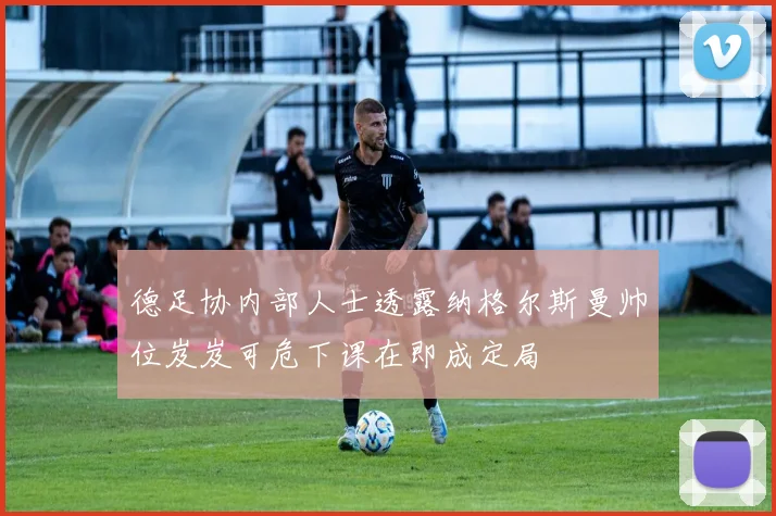 德足协内部人士透露纳格尔斯曼帅位岌岌可危下课在即成定局