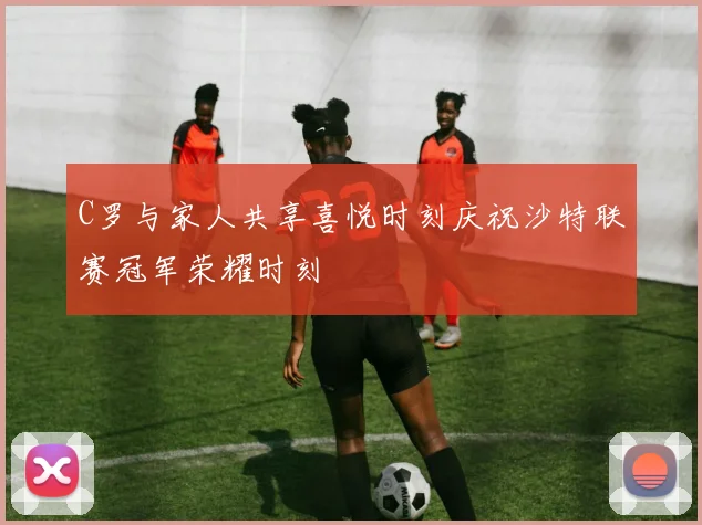C罗与家人共享喜悦时刻庆祝沙特联赛冠军荣耀时刻