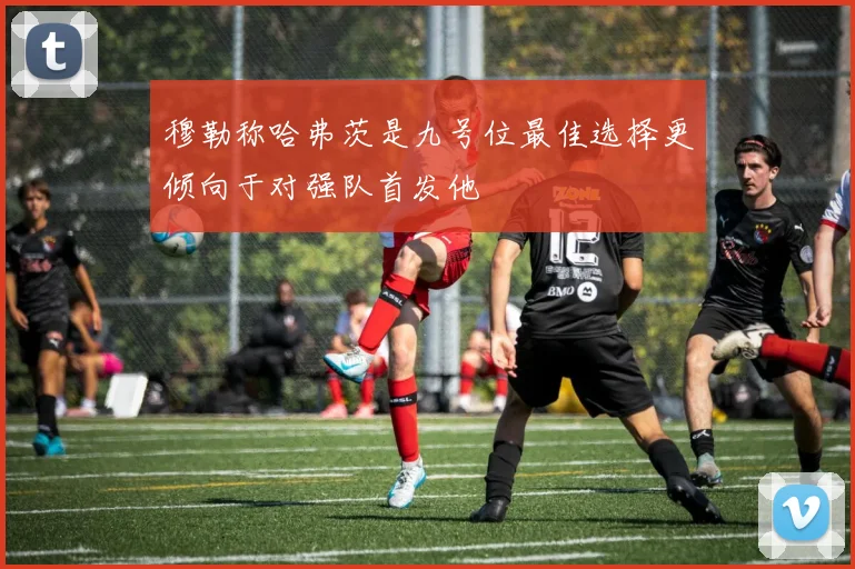 穆勒称哈弗茨是九号位最佳选择更倾向于对强队首发他