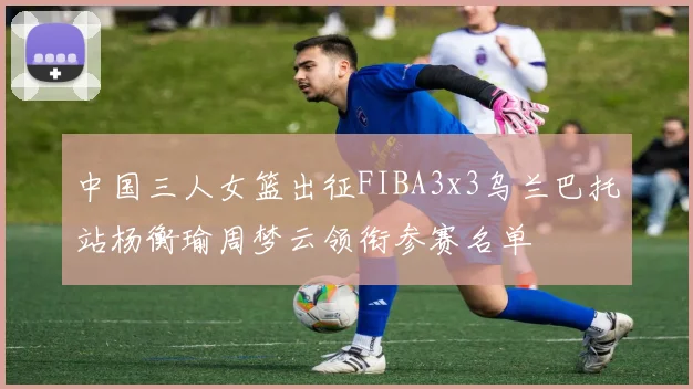 中国三人女篮出征FIBA3x3乌兰巴托站杨衡瑜周梦云领衔参赛名单