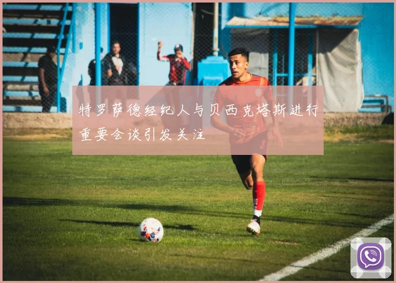特罗萨德经纪人与贝西克塔斯进行重要会谈引发关注