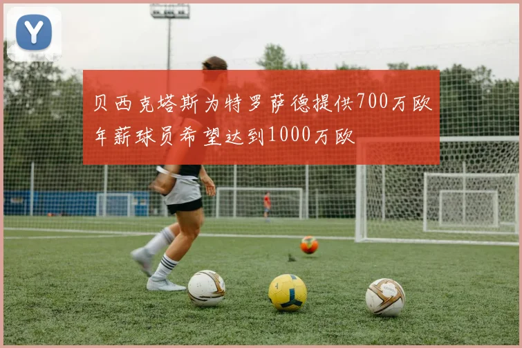 贝西克塔斯为特罗萨德提供700万欧年薪球员希望达到1000万欧