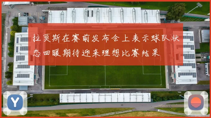 拉莫斯在赛前发布会上表示球队状态回暖期待迎来理想比赛结果
