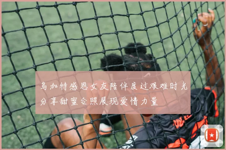 乌加特感恩女友陪伴度过艰难时光分享甜蜜合照展现爱情力量