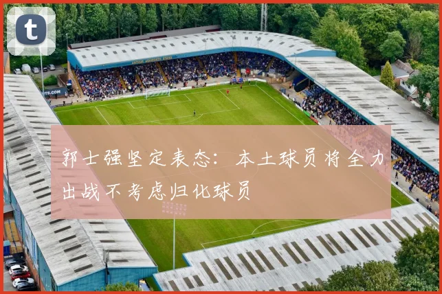 郭士强坚定表态：本土球员将全力出战不考虑归化球员