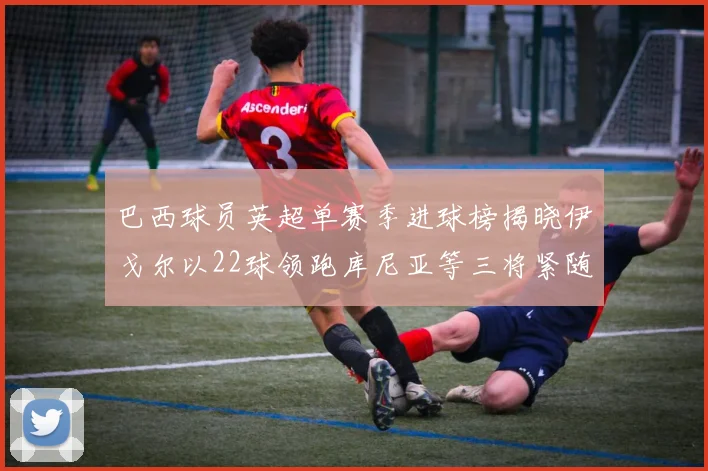 巴西球员英超单赛季进球榜揭晓伊戈尔以22球领跑库尼亚等三将紧随其后