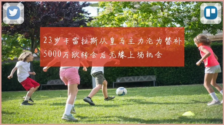 23岁卡雷拉斯从皇马主力沦为替补5000万欧转会后无缘上场机会